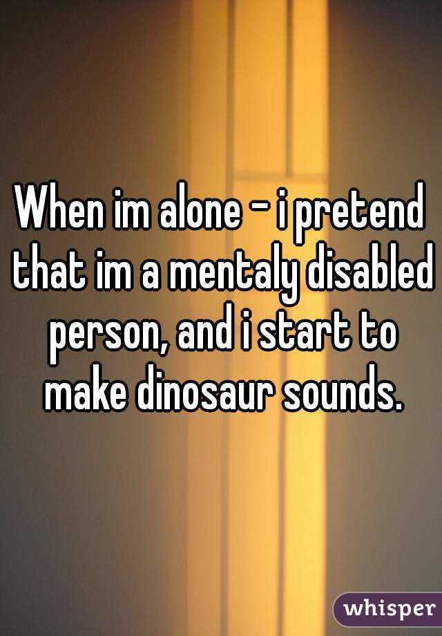 When im alone - i pretend that im a mentaly disabled person, and i start to make dinosaur sounds.