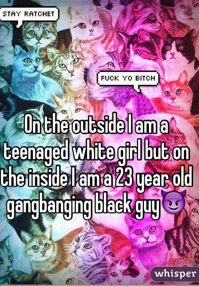 On the outside I am a teenaged white girl but on the inside I am a 23 year old gangbanging black guy😈