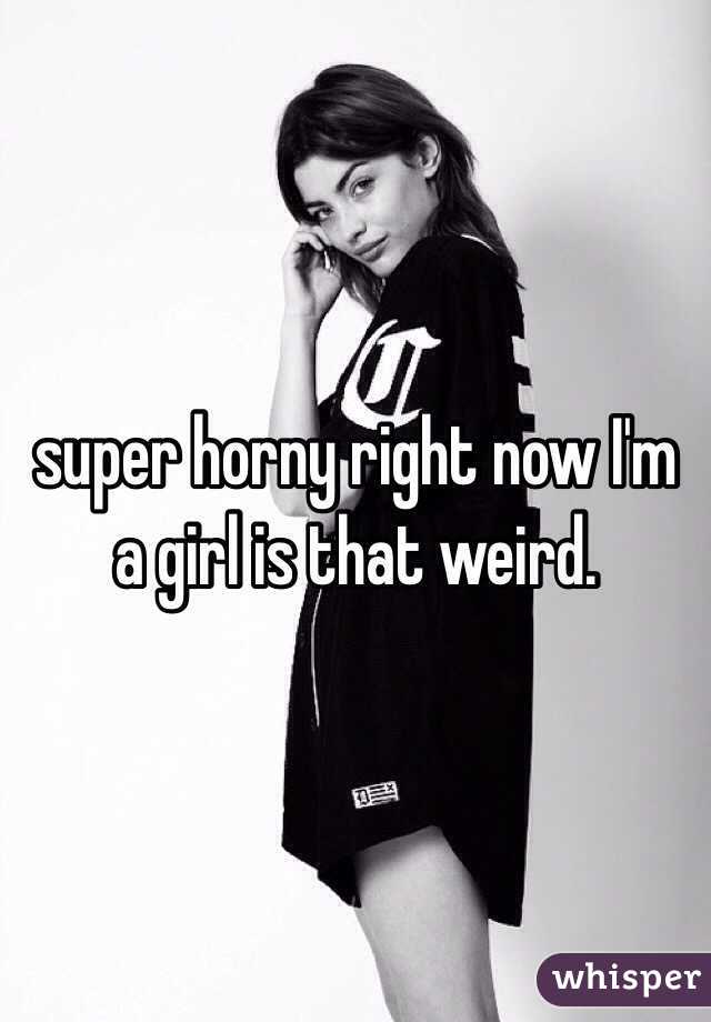 super horny right now I'm a girl is that weird. 