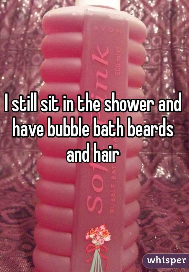 I still sit in the shower and have bubble bath beards and hair