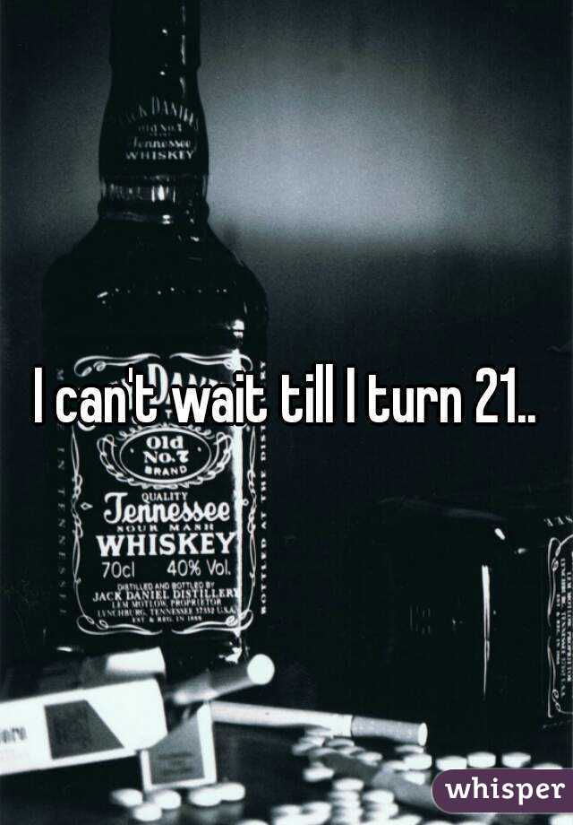 I can't wait till I turn 21..