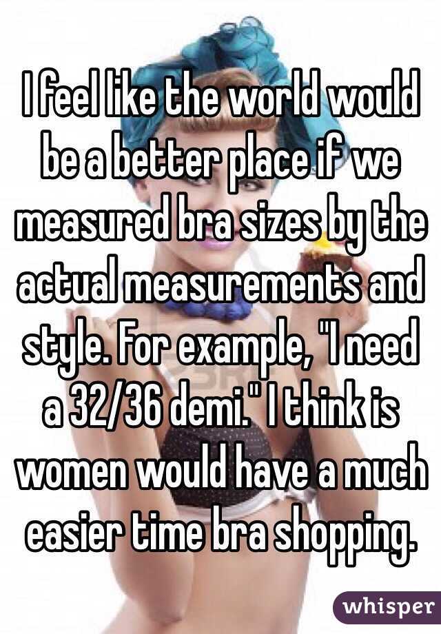 I feel like the world would be a better place if we measured bra sizes by the actual measurements and style. For example, "I need a 32/36 demi." I think is women would have a much easier time bra shopping.