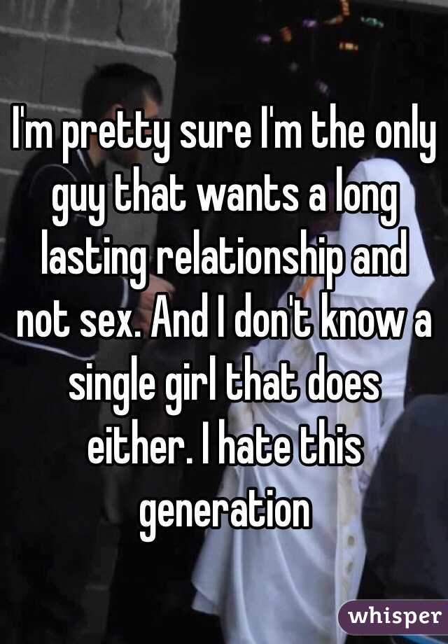 I'm pretty sure I'm the only guy that wants a long lasting relationship and not sex. And I don't know a single girl that does either. I hate this generation