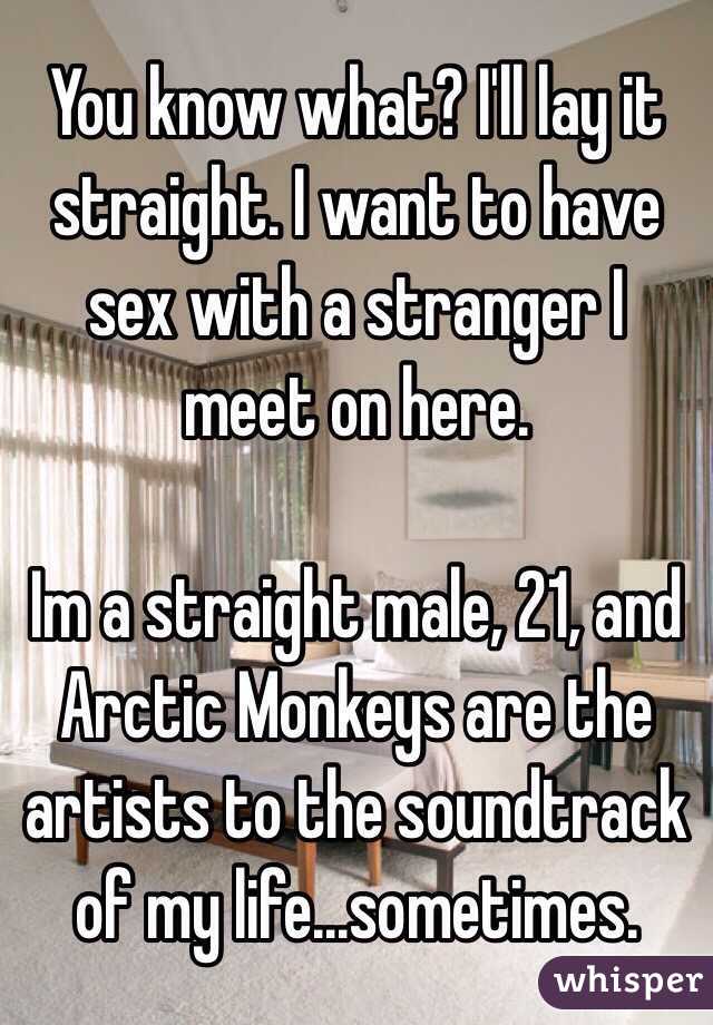 You know what? I'll lay it straight. I want to have sex with a stranger I meet on here. 

Im a straight male, 21, and Arctic Monkeys are the artists to the soundtrack of my life...sometimes.