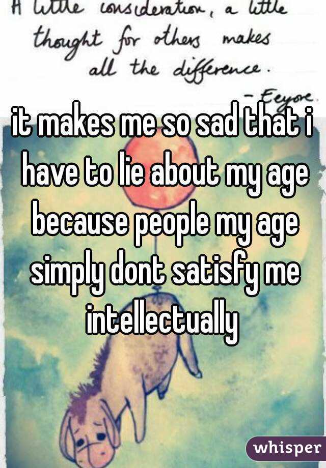 it makes me so sad that i have to lie about my age because people my age simply dont satisfy me intellectually 