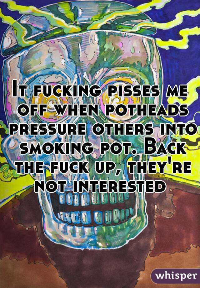 It fucking pisses me off when potheads pressure others into smoking pot. Back the fuck up, they're not interested 