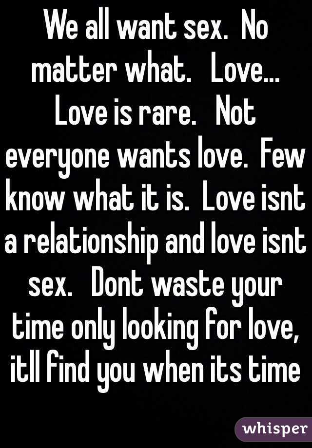 We all want sex.  No matter what.   Love...   Love is rare.   Not everyone wants love.  Few know what it is.  Love isnt a relationship and love isnt sex.   Dont waste your time only looking for love, itll find you when its time