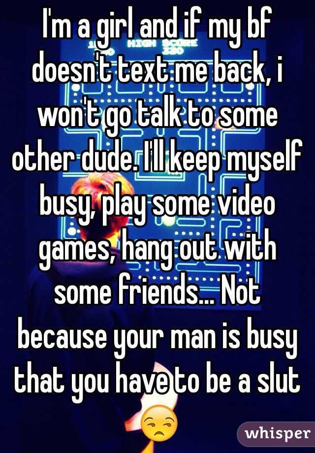 I'm a girl and if my bf doesn't text me back, i won't go talk to some other dude. I'll keep myself busy, play some video games, hang out with some friends... Not because your man is busy that you have to be a slut 😒
