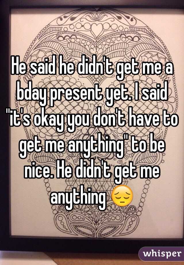 He said he didn't get me a bday present yet. I said "it's okay you don't have to get me anything" to be nice. He didn't get me anything 😔