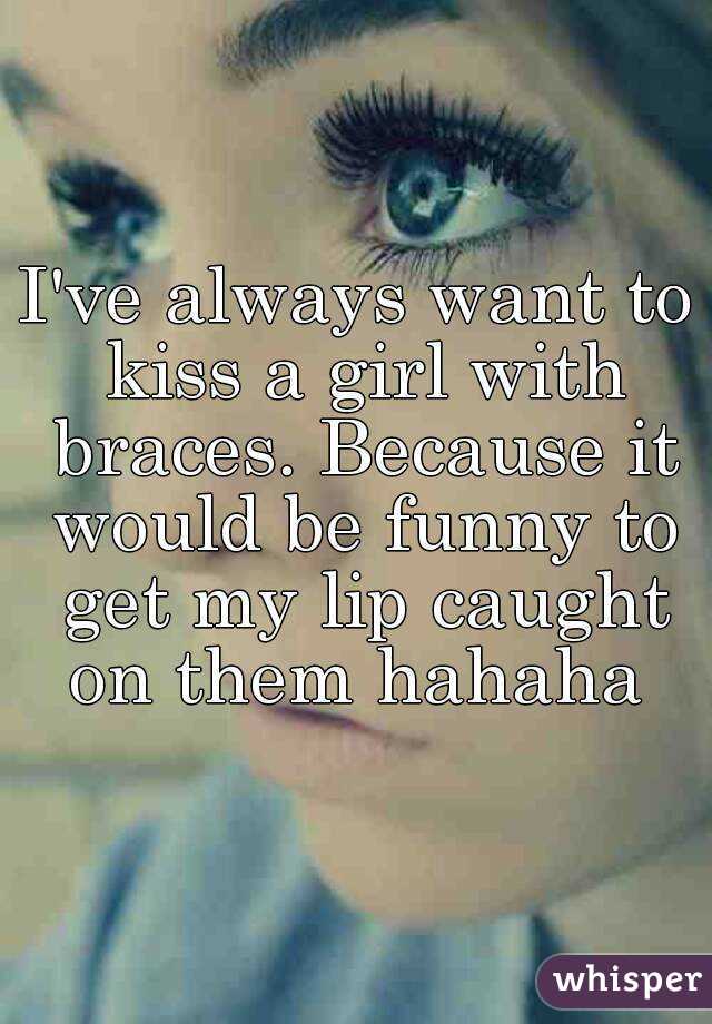 I've always want to kiss a girl with braces. Because it would be funny to get my lip caught on them hahaha 