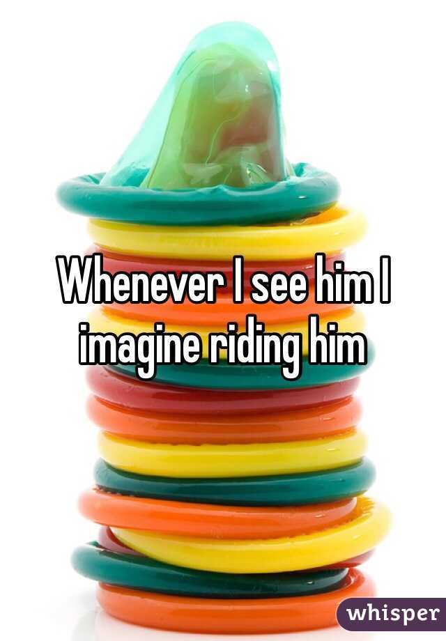 Whenever I see him I imagine riding him