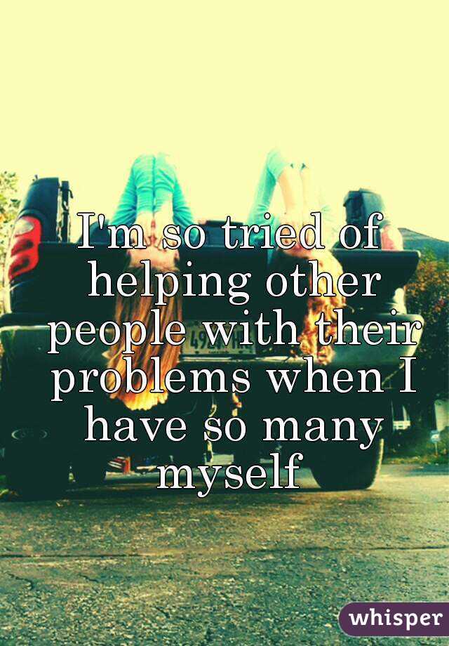 I'm so tried of helping other people with their problems when I have so many myself 