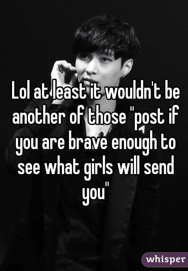 Lol at least it wouldn't be another of those "post if you are brave enough to see what girls will send you"
