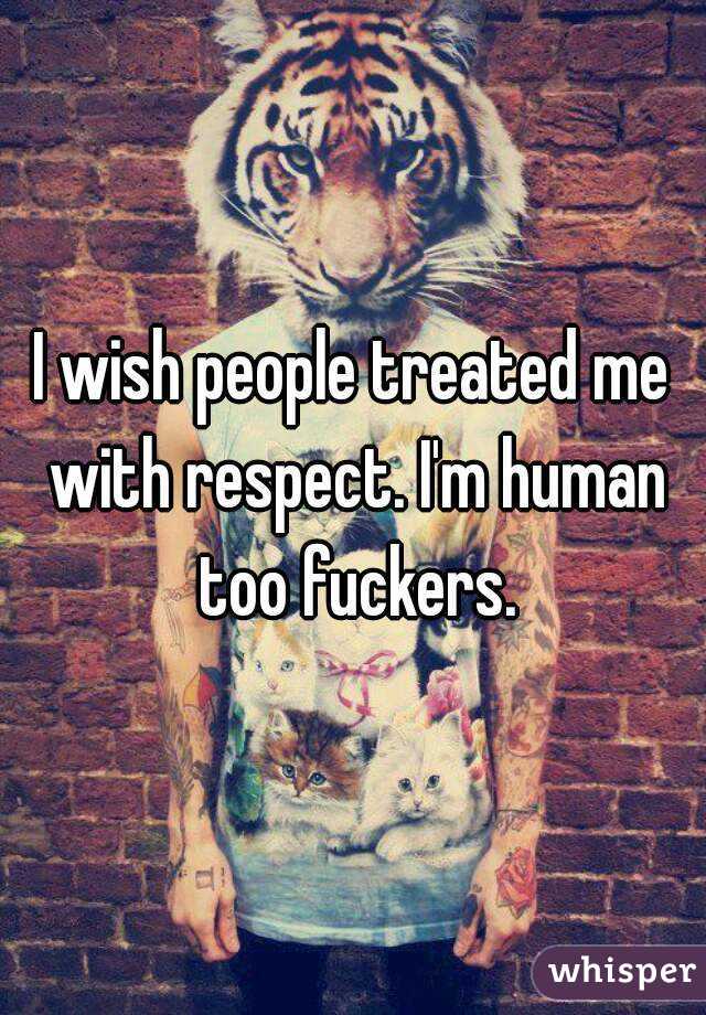 I wish people treated me with respect. I'm human too fuckers.