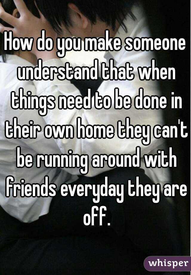 How do you make someone understand that when things need to be done in their own home they can't be running around with friends everyday they are off.