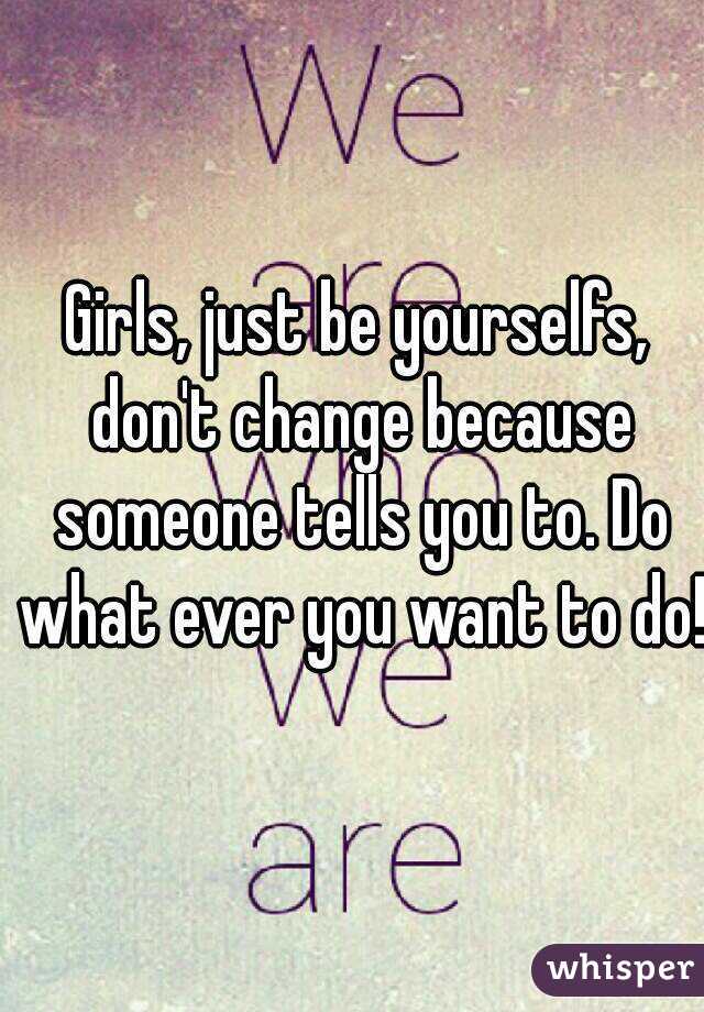 Girls, just be yourselfs, don't change because someone tells you to. Do what ever you want to do!
