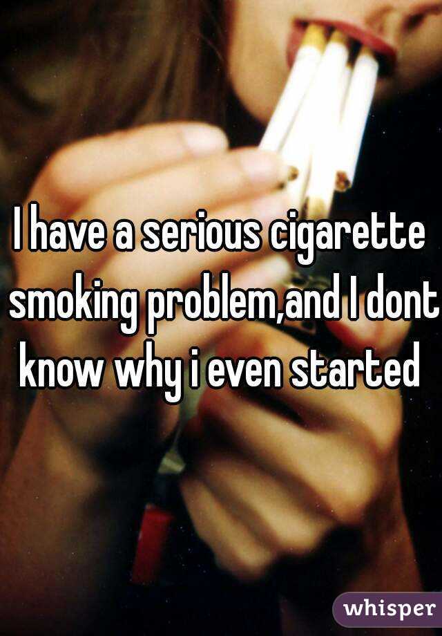 I have a serious cigarette smoking problem,and I dont know why i even started 