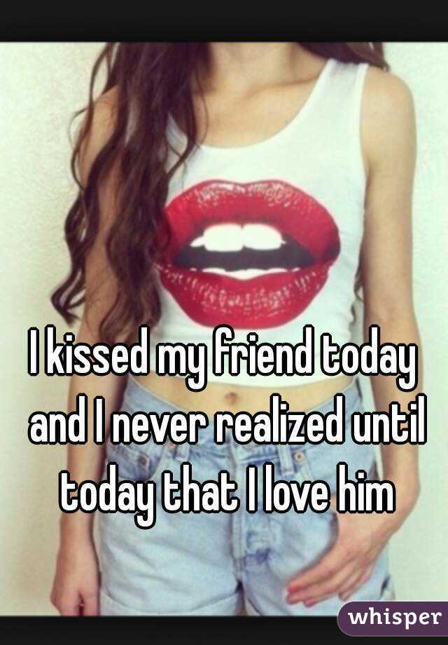 I kissed my friend today and I never realized until today that I love him