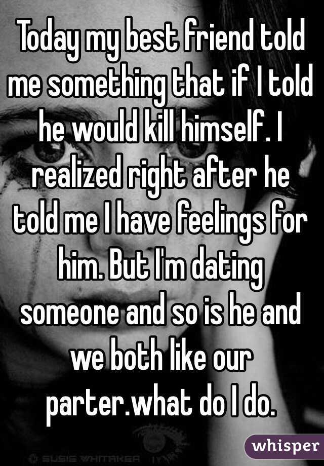 Today my best friend told me something that if I told he would kill himself. I realized right after he told me I have feelings for him. But I'm dating someone and so is he and we both like our parter.what do I do. 