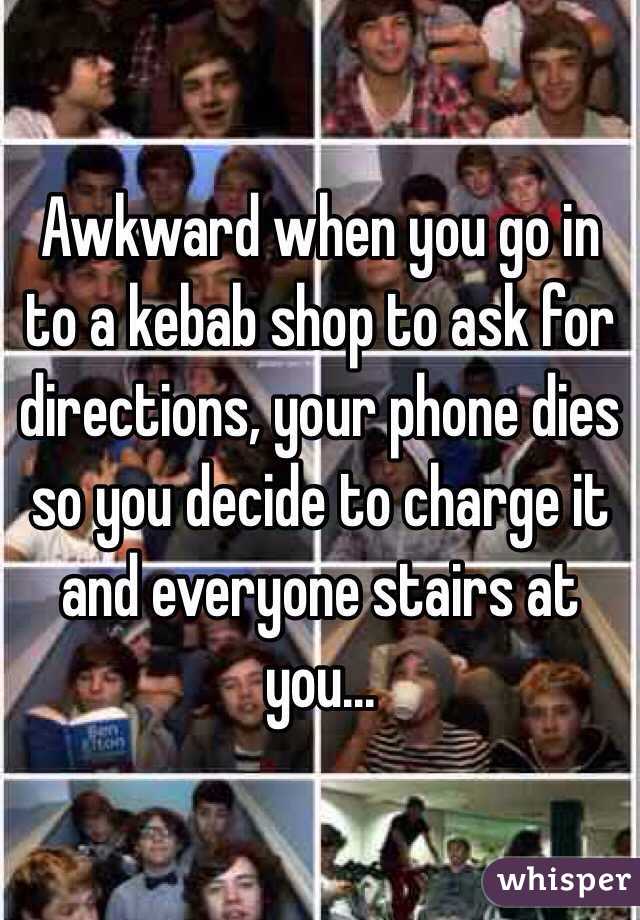 Awkward when you go in to a kebab shop to ask for directions, your phone dies so you decide to charge it and everyone stairs at you...