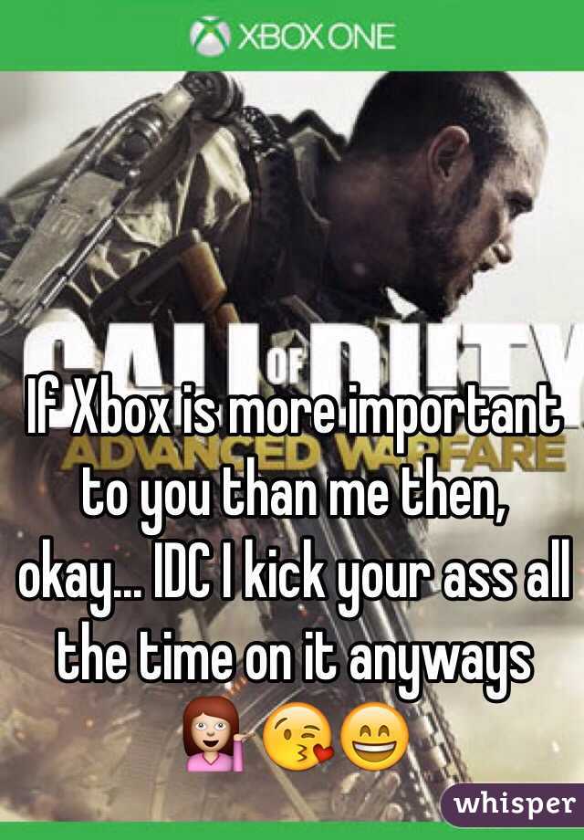 If Xbox is more important to you than me then, okay... IDC I kick your ass all the time on it anyways 💁😘😄