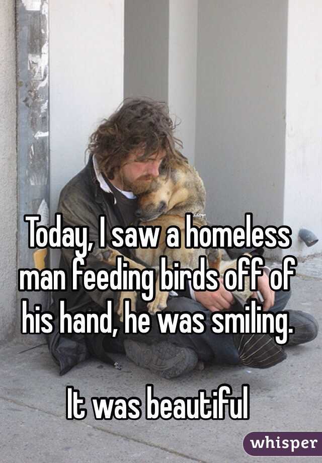 Today, I saw a homeless man feeding birds off of his hand, he was smiling.

It was beautiful 