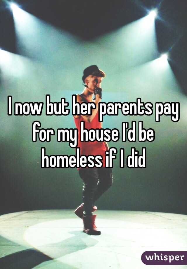 I now but her parents pay for my house I'd be homeless if I did 