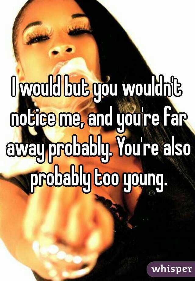 I would but you wouldn't notice me, and you're far away probably. You're also probably too young.
