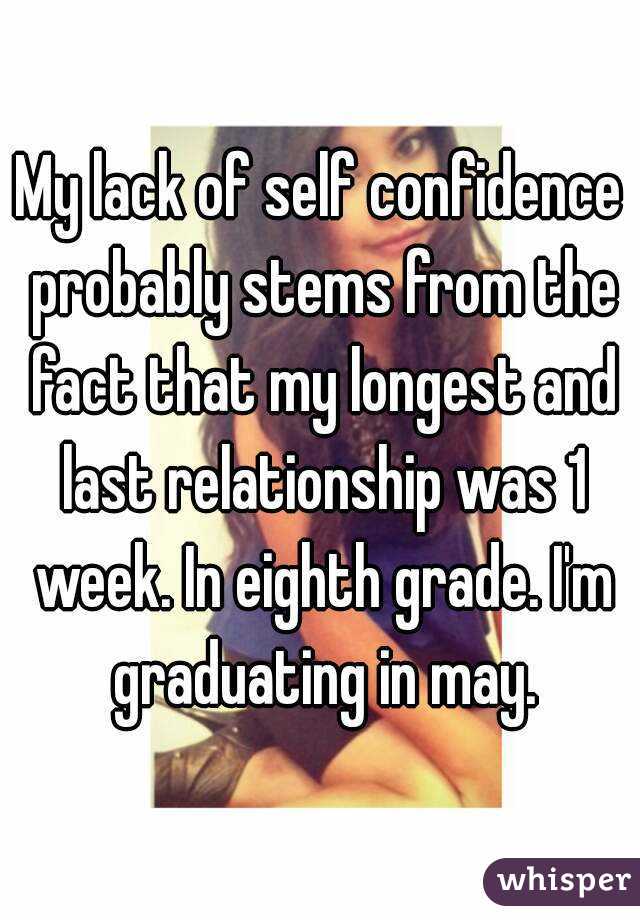 My lack of self confidence probably stems from the fact that my longest and last relationship was 1 week. In eighth grade. I'm graduating in may.