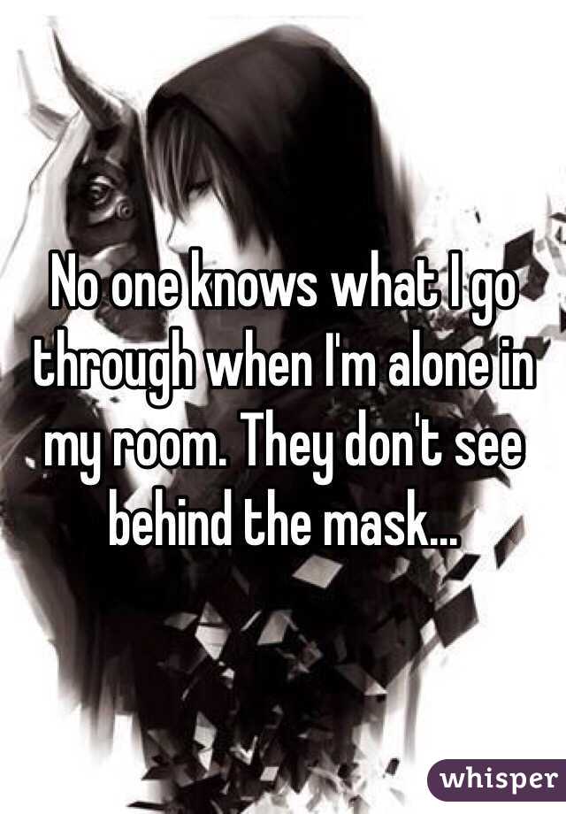 No one knows what I go through when I'm alone in my room. They don't see behind the mask...