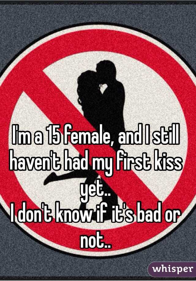 I'm a 15 female, and I still haven't had my first kiss yet..
I don't know if it's bad or not..