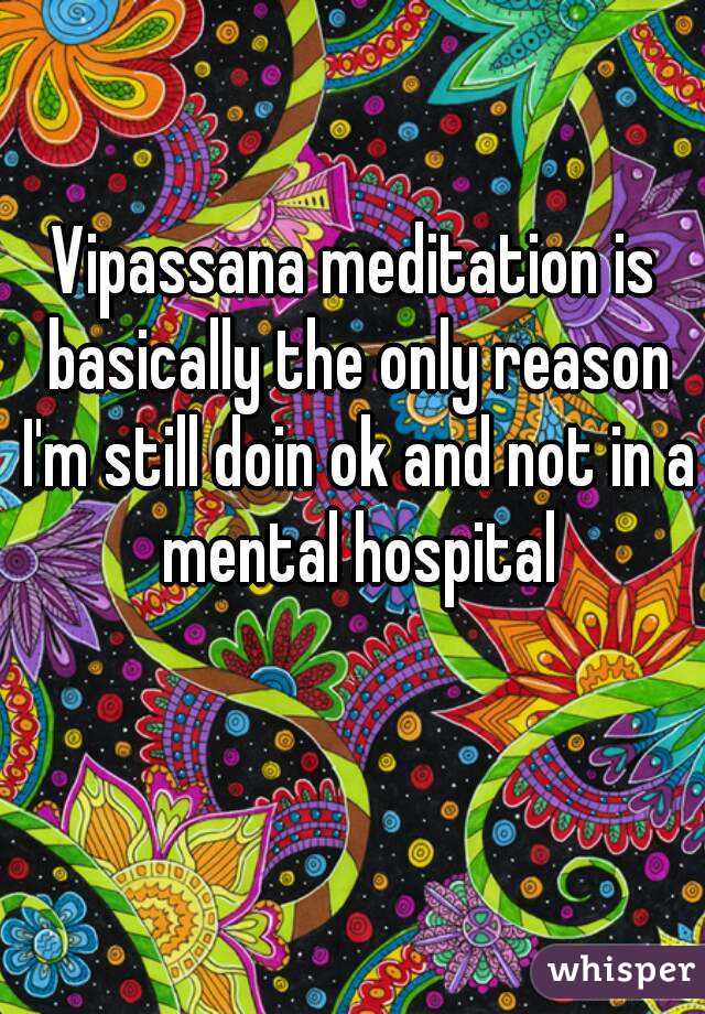 Vipassana meditation is basically the only reason I'm still doin ok and not in a mental hospital