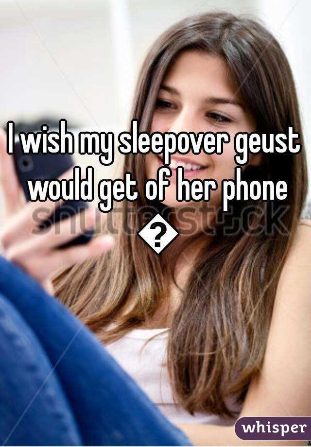 I wish my sleepover geust would get of her phone 😒