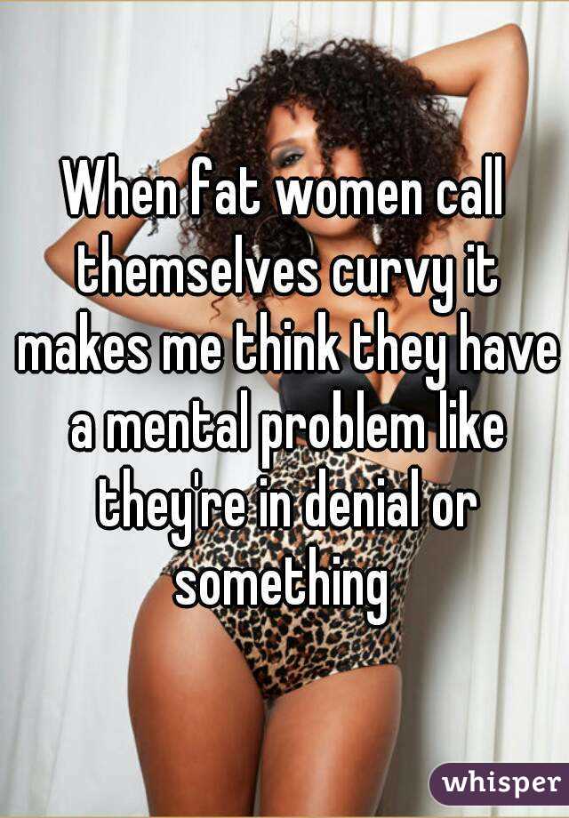 When fat women call themselves curvy it makes me think they have a mental problem like they're in denial or something 