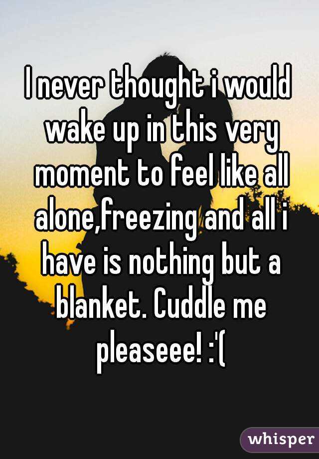 I never thought i would wake up in this very moment to feel like all alone,freezing and all i have is nothing but a blanket. Cuddle me pleaseee! :'(