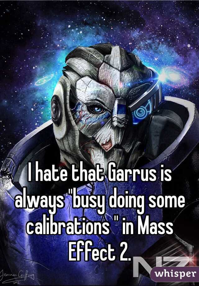I hate that Garrus is always "busy doing some calibrations " in Mass Effect 2.