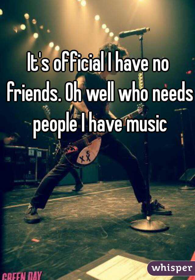 It's official I have no friends. Oh well who needs people I have music