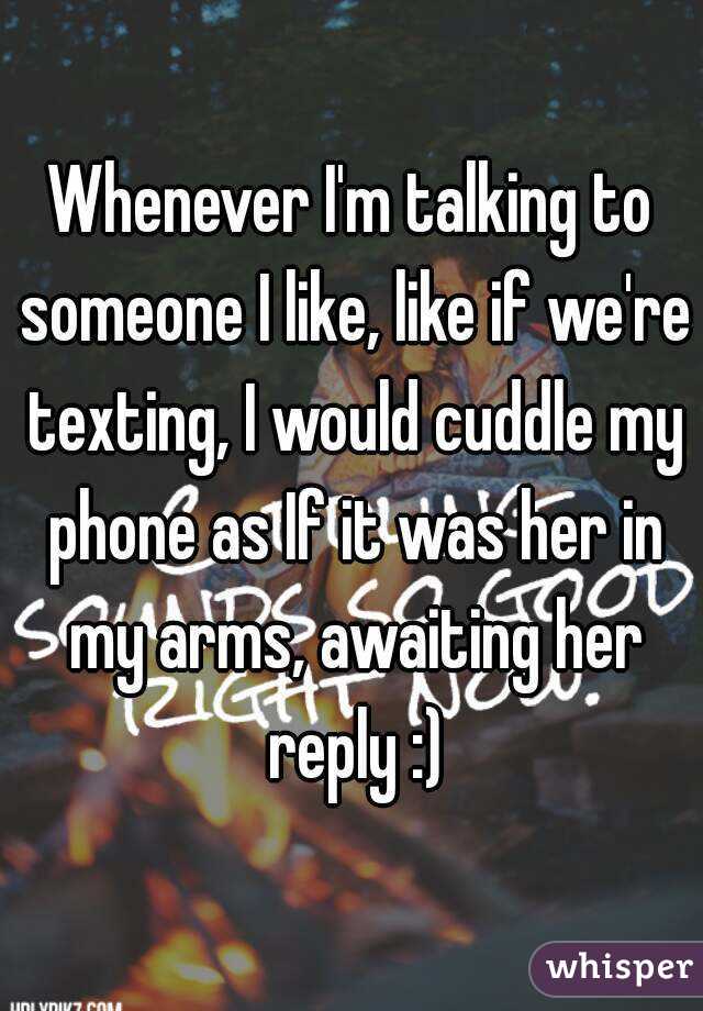 Whenever I'm talking to someone I like, like if we're texting, I would cuddle my phone as If it was her in my arms, awaiting her reply :)