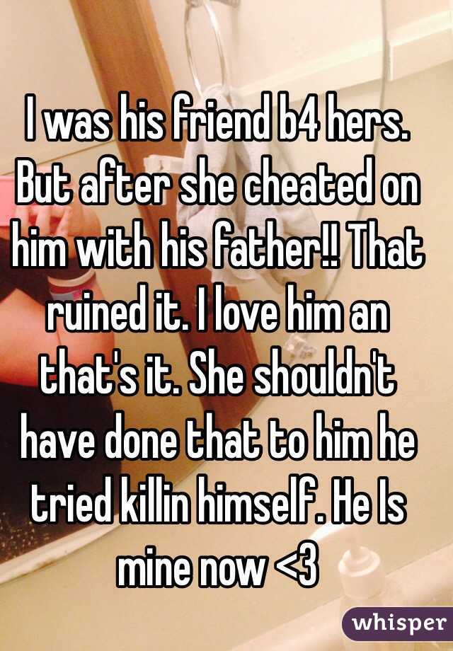 I was his friend b4 hers. But after she cheated on him with his father!! That ruined it. I love him an that's it. She shouldn't have done that to him he tried killin himself. He Is mine now <3 