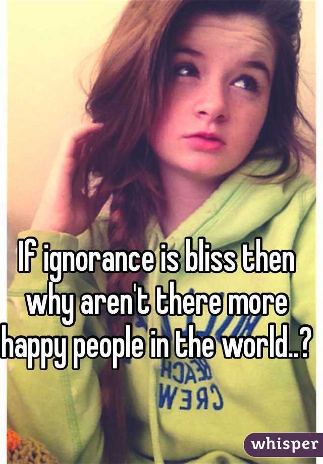 If ignorance is bliss then why aren't there more happy people in the world..?