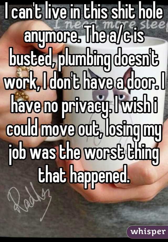 I can't live in this shit hole anymore. The a/c is busted, plumbing doesn't work, I don't have a door. I have no privacy. I wish i could move out, losing my job was the worst thing that happened.
