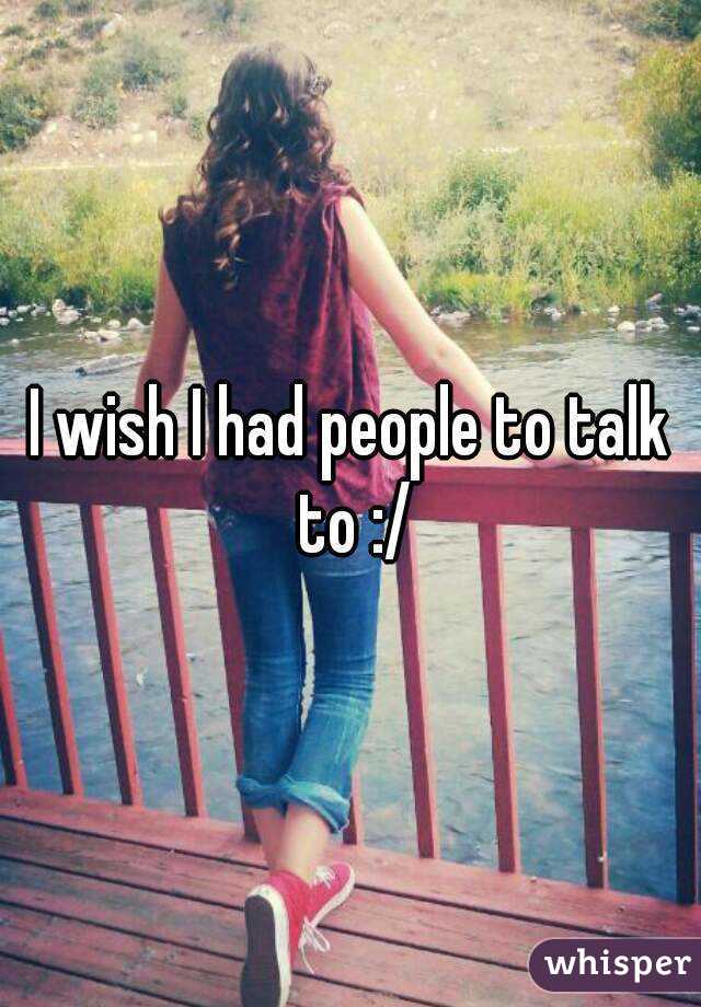 I wish I had people to talk to :/