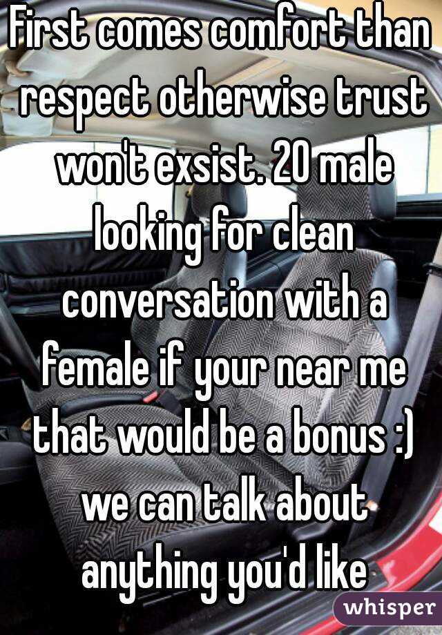 First comes comfort than respect otherwise trust won't exsist. 20 male looking for clean conversation with a female if your near me that would be a bonus :) we can talk about anything you'd like