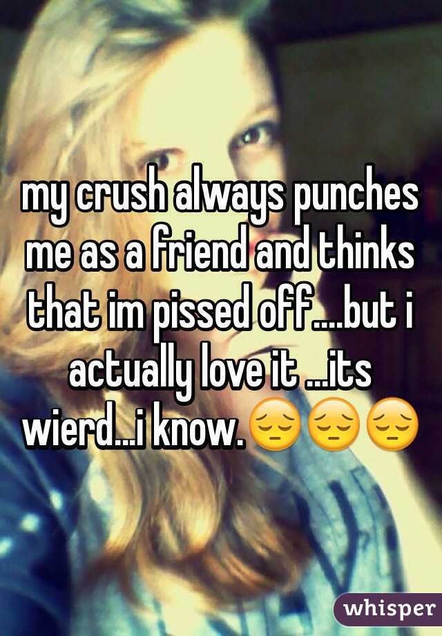 my crush always punches me as a friend and thinks that im pissed off....but i actually love it ...its wierd...i know.😔😔😔