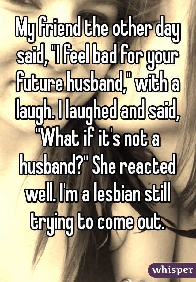 My friend the other day said, "I feel bad for your future husband," with a laugh. I laughed and said, "What if it's not a husband?" She reacted well. I'm a lesbian still trying to come out. 