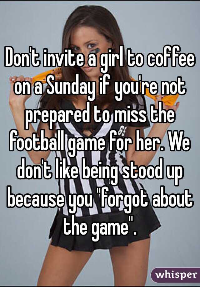 Don't invite a girl to coffee on a Sunday if you're not prepared to miss the football game for her. We don't like being stood up because you "forgot about the game". 