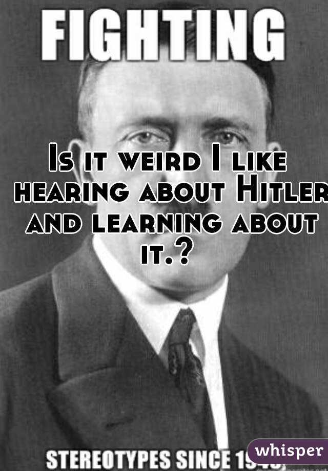 Is it weird I like hearing about Hitler and learning about it.? 