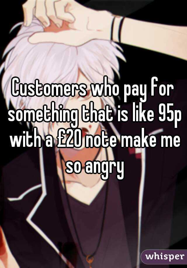 Customers who pay for something that is like 95p with a £20 note make me so angry