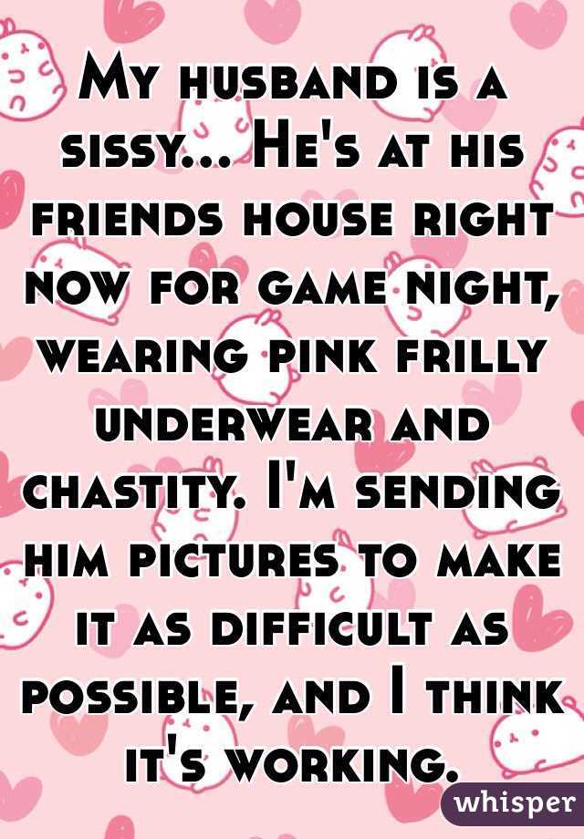 My husband is a sissy... He's at his friends house right now for game night, wearing pink frilly underwear and chastity. I'm sending him pictures to make it as difficult as possible, and I think it's working.