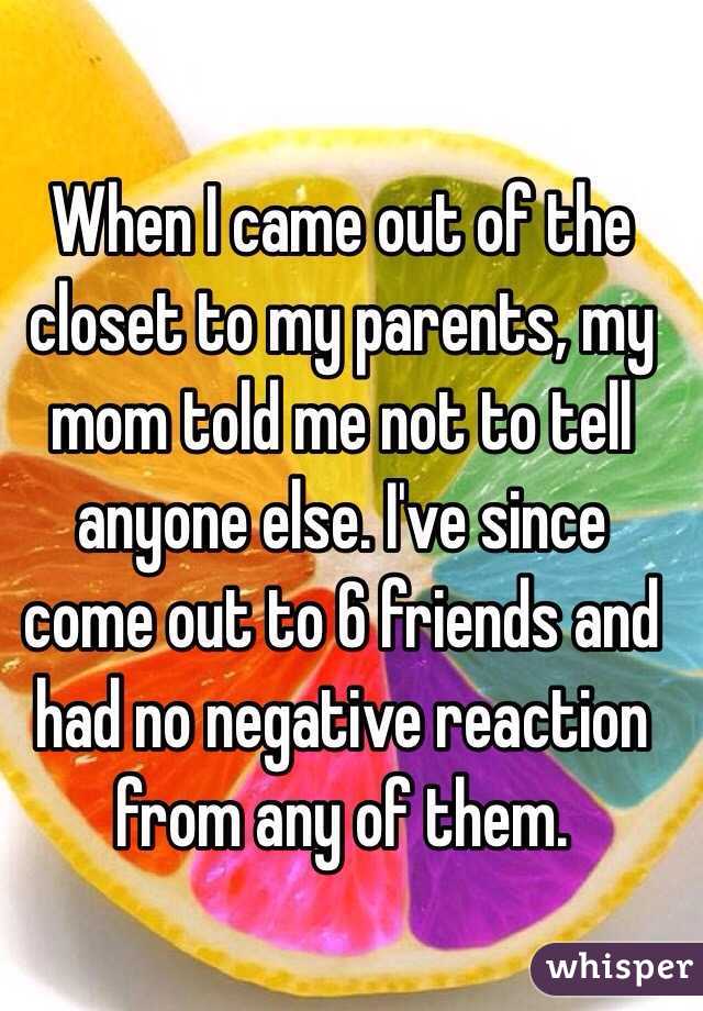 When I came out of the closet to my parents, my mom told me not to tell anyone else. I've since come out to 6 friends and had no negative reaction from any of them.